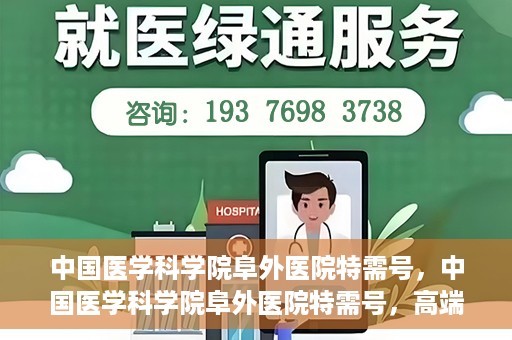 中国医学科学院阜外医院特需号，中国医学科学院阜外医院特需号，高端医疗服务的新标杆