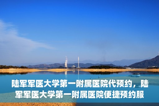 陆军军医大学第一附属医院代预约，陆军军医大学第一附属医院便捷预约服务启动