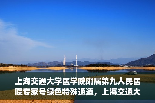 上海交通大学医学院附属第九人民医院专家号绿色特殊通道，上海交通大学医学院附属第九人民医院专家号绿色特殊通道，就医无忧，专业高效服务体验