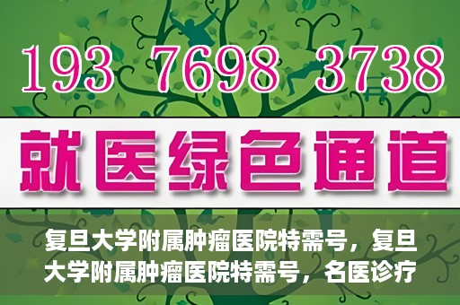 复旦大学附属肿瘤医院特需号，复旦大学附属肿瘤医院特需号，名医诊疗的高端服务体验