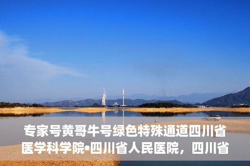 专家号黄哥牛号绿色特殊通道四川省医学科学院•四川省人民医院，四川省医学科学院·四川省人民医院专家号黄哥牛号开启绿色特殊通道助力健康四川建设。