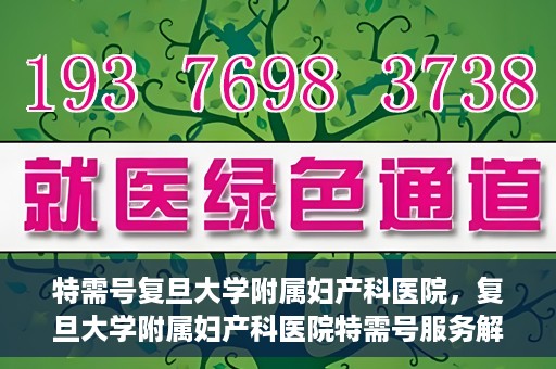 特需号复旦大学附属妇产科医院，复旦大学附属妇产科医院特需号服务解析