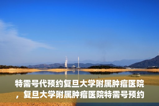特需号代预约复旦大学附属肿瘤医院，复旦大学附属肿瘤医院特需号预约代办服务解析