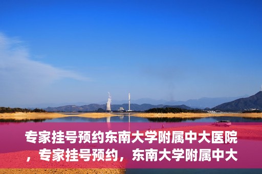 专家挂号预约东南大学附属中大医院，专家挂号预约，东南大学附属中大医院就医新选择