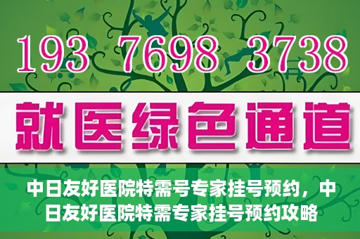 中日友好医院特需号专家挂号预约，中日友好医院特需专家挂号预约攻略