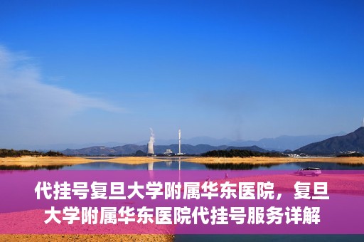 代挂号复旦大学附属华东医院，复旦大学附属华东医院代挂号服务详解
