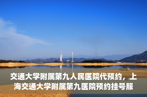 交通大学附属第九人民医院代预约，上海交通大学附属第九医院预约挂号服务指南