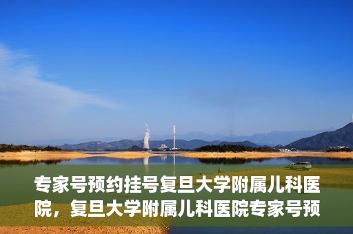 专家号预约挂号复旦大学附属儿科医院，复旦大学附属儿科医院专家号预约挂号攻略