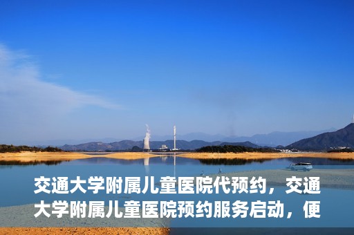 交通大学附属儿童医院代预约，交通大学附属儿童医院预约服务启动，便捷代预约通道开启