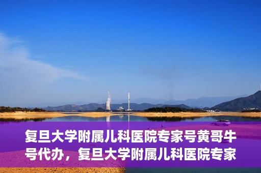 复旦大学附属儿科医院专家号黄哥牛号代办，复旦大学附属儿科医院专家号预约咨询与黄哥牛号代办服务