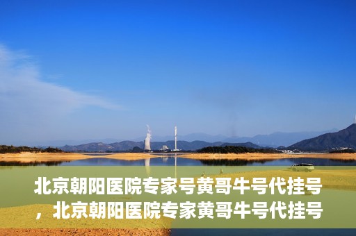 北京朝阳医院专家号黄哥牛号代挂号，北京朝阳医院专家黄哥牛号代挂号攻略