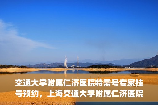 交通大学附属仁济医院特需号专家挂号预约，上海交通大学附属仁济医院特需专家挂号预约攻略