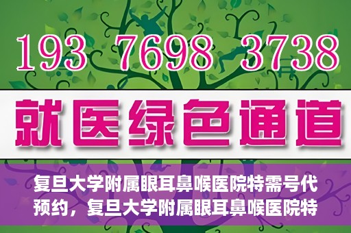 复旦大学附属眼耳鼻喉医院特需号代预约，复旦大学附属眼耳鼻喉医院特需号预约代办服务解析