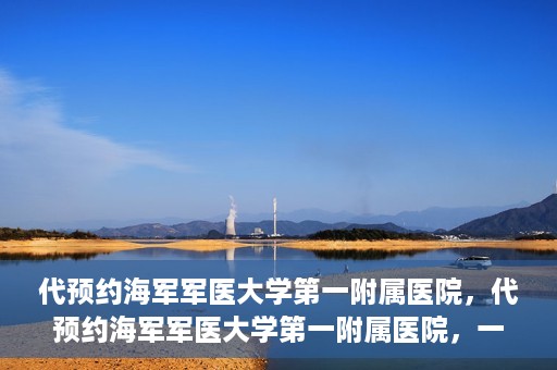 代预约海军军医大学第一附属医院，代预约海军军医大学第一附属医院，一站式便捷医疗体验