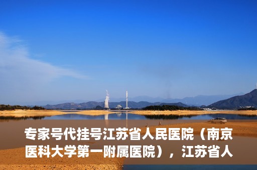 专家号代挂号江苏省人民医院（南京医科大学第一附属医院），江苏省人民医院专家号代挂号服务详解
