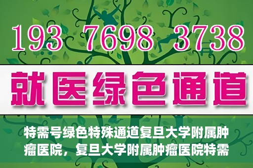 特需号绿色特殊通道复旦大学附属肿瘤医院，复旦大学附属肿瘤医院特需号绿色特殊通道，为患者提供高效就医体验