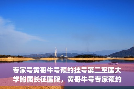 专家号黄哥牛号预约挂号第二军医大学附属长征医院，黄哥牛号专家预约挂号攻略，长征医院等你来！