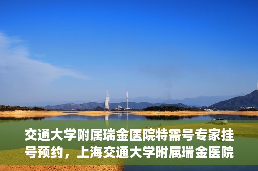 交通大学附属瑞金医院特需号专家挂号预约，上海交通大学附属瑞金医院特需专家挂号预约攻略