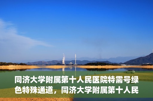 同济大学附属第十人民医院特需号绿色特殊通道，同济大学附属第十人民医院特需号绿色就医通道开启