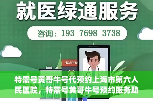 特需号黄哥牛号代预约上海市第六人民医院，特需号黄哥牛号预约服务助力上海市第六人民医院就医体验升级