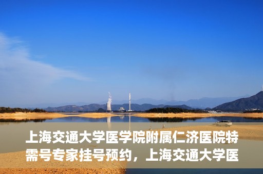 上海交通大学医学院附属仁济医院特需号专家挂号预约，上海交通大学医学院附属仁济医院特需专家挂号预约攻略