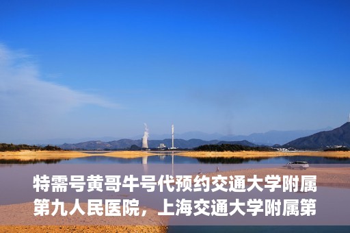 特需号黄哥牛号代预约交通大学附属第九人民医院，上海交通大学附属第九人民医院特需号黄哥牛号预约服务启动