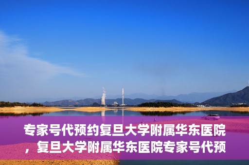 专家号代预约复旦大学附属华东医院，复旦大学附属华东医院专家号代预约服务解析