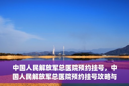 中国人民解放军总医院预约挂号，中国人民解放军总医院预约挂号攻略与指南