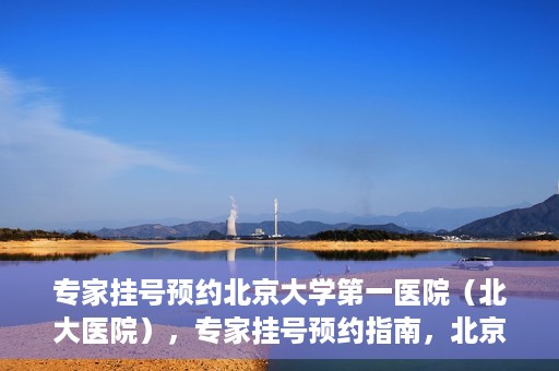 专家挂号预约北京大学第一医院（北大医院），专家挂号预约指南，北京大学第一医院（北大医院）就医攻略