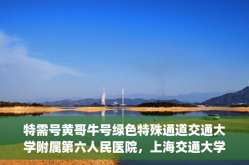 特需号黄哥牛号绿色特殊通道交通大学附属第六人民医院，上海交通大学附属第六人民医院特需号黄哥牛号绿色特殊通道开启