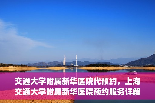 交通大学附属新华医院代预约，上海交通大学附属新华医院预约服务详解