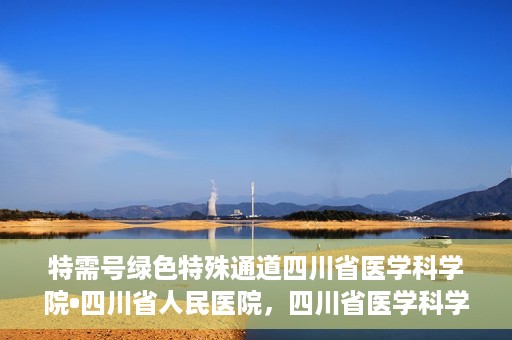 特需号绿色特殊通道四川省医学科学院•四川省人民医院，四川省医学科学院·四川省人民医院特需号绿色就医通道开启