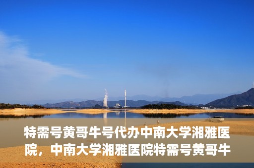 特需号黄哥牛号代办中南大学湘雅医院，中南大学湘雅医院特需号黄哥牛号代办服务详解