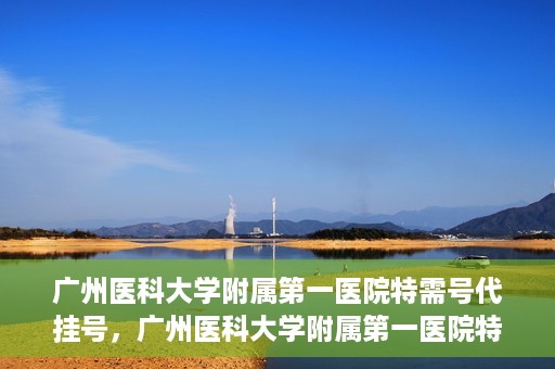 广州医科大学附属第一医院特需号代挂号，广州医科大学附属第一医院特需号源预约攻略