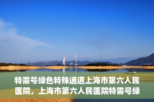 特需号绿色特殊通道上海市第六人民医院，上海市第六人民医院特需号绿色特殊通道，就医新选择