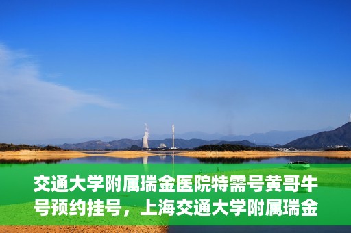 交通大学附属瑞金医院特需号黄哥牛号预约挂号，上海交通大学附属瑞金医院特需号专家黄哥牛号预约挂号攻略