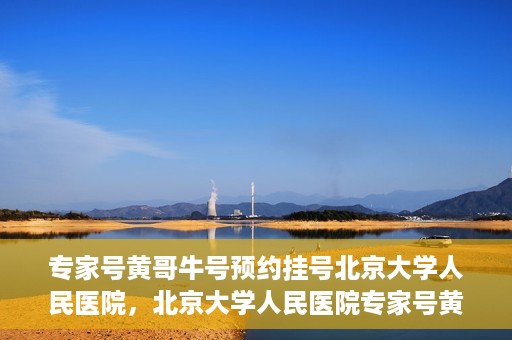 专家号黄哥牛号预约挂号北京大学人民医院，北京大学人民医院专家号黄哥牛号预约挂号指南