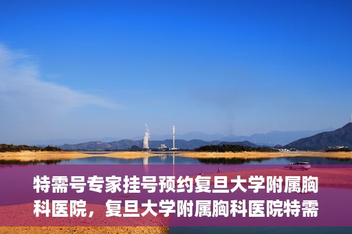 特需号专家挂号预约复旦大学附属胸科医院，复旦大学附属胸科医院特需号专家挂号预约启动