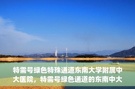 特需号绿色特殊通道东南大学附属中大医院，特需号绿色通道的东南中大医院特殊服务之路