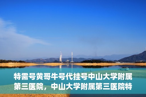 特需号黄哥牛号代挂号中山大学附属第三医院，中山大学附属第三医院特需号黄哥牛号代挂号解析