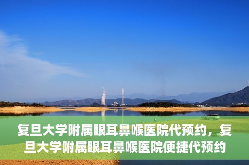 复旦大学附属眼耳鼻喉医院代预约，复旦大学附属眼耳鼻喉医院便捷代预约服务启动