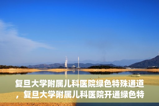 复旦大学附属儿科医院绿色特殊通道，复旦大学附属儿科医院开通绿色特殊通道，关爱病患提速就医体验