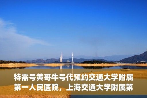 特需号黄哥牛号代预约交通大学附属第一人民医院，上海交通大学附属第一人民医院特需号黄哥牛号预约服务启动