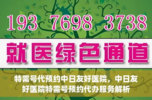 特需号代预约中日友好医院，中日友好医院特需号预约代办服务解析