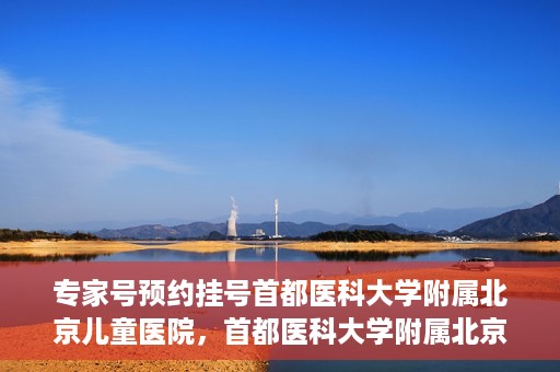 专家号预约挂号首都医科大学附属北京儿童医院，首都医科大学附属北京儿童医院专家号预约挂号攻略