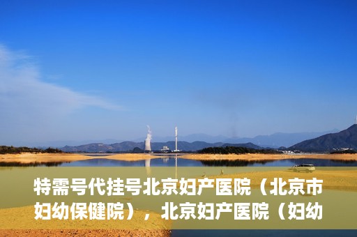 特需号代挂号北京妇产医院（北京市妇幼保健院），北京妇产医院（妇幼保健院）特需号代挂号服务解析