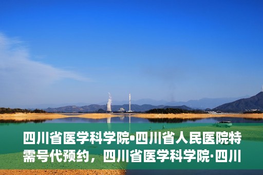 四川省医学科学院•四川省人民医院特需号代预约，四川省医学科学院·四川省人民医院特需号预约服务解析