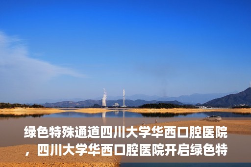 绿色特殊通道四川大学华西口腔医院，四川大学华西口腔医院开启绿色特殊通道，助力口腔健康事业飞跃发展