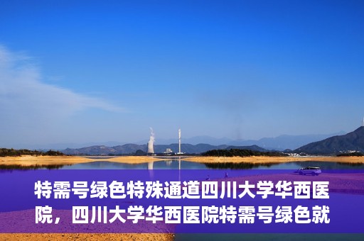 特需号绿色特殊通道四川大学华西医院，四川大学华西医院特需号绿色就医通道