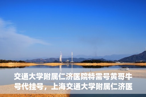 交通大学附属仁济医院特需号黄哥牛号代挂号，上海交通大学附属仁济医院特需号黄哥牛号代挂号解析